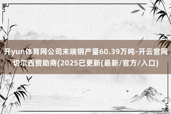 开yun体育网公司末端钢产量60.39万吨-开云官网切尔西赞助商(2025已更新(最新/官方/入口)