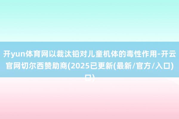 开yun体育网以裁汰铅对儿童机体的毒性作用-开云官网切尔西赞助商(2025已更新(最新/官方/入口)