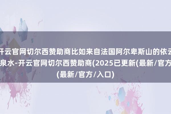 开云官网切尔西赞助商比如来自法国阿尔卑斯山的依云自然矿泉水-开云官网切尔西赞助商(2025已更新(最新/官方/入口)