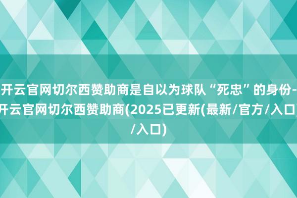 开云官网切尔西赞助商是自以为球队“死忠”的身份-开云官网切尔西赞助商(2025已更新(最新/官方/入口)