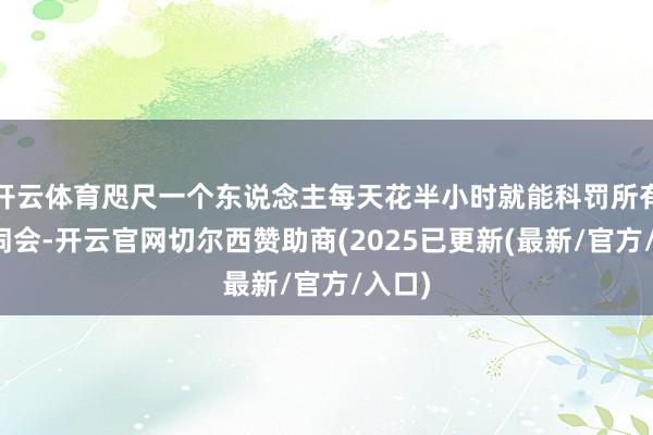 开云体育咫尺一个东说念主每天花半小时就能科罚所有这个词会-开云官网切尔西赞助商(2025已更新(最新/官方/入口)