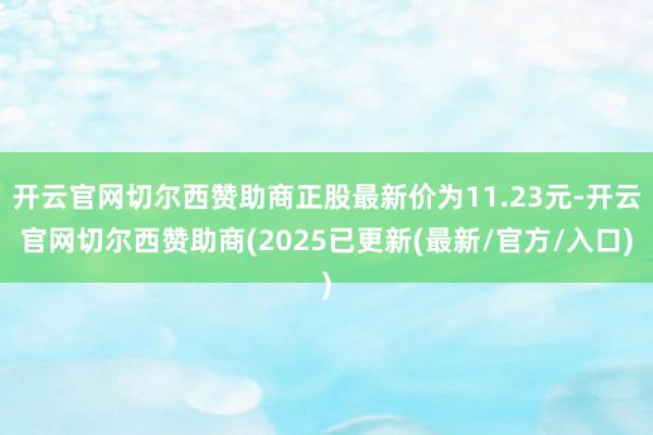开云官网切尔西赞助商正股最新价为11.23元-开云官网切尔西赞助商(2025已更新(最新/官方/入口)