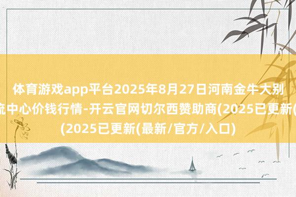 体育游戏app平台2025年8月27日河南金牛大别山农居品当代物流中心价钱行情-开云官网切尔西赞助商(2025已更新(最新/官方/入口)