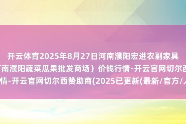 开云体育2025年8月27日河南濮阳宏进农副家具批发商场有限公司（原河南濮阳蔬菜瓜果批发商场）价钱行情-开云官网切尔西赞助商(2025已更新(最新/官方/入口)