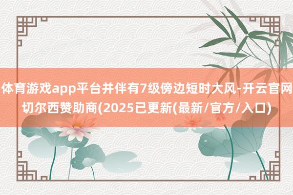 体育游戏app平台并伴有7级傍边短时大风-开云官网切尔西赞助商(2025已更新(最新/官方/入口)