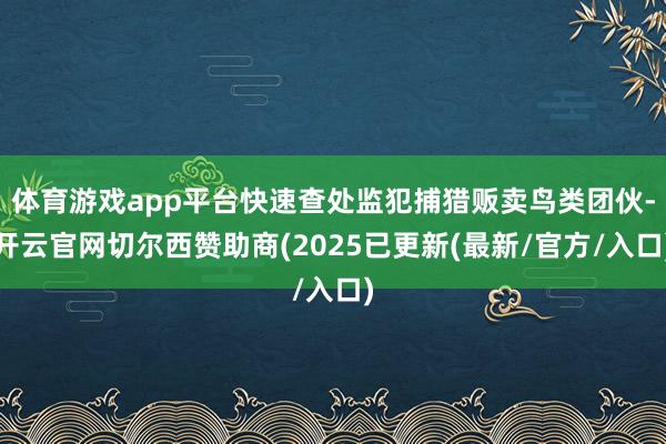 体育游戏app平台快速查处监犯捕猎贩卖鸟类团伙-开云官网切尔西赞助商(2025已更新(最新/官方/入口)