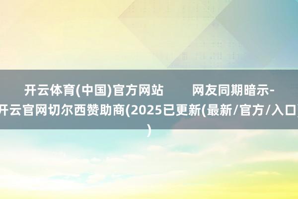 开云体育(中国)官方网站        网友同期暗示-开云官网切尔西赞助商(2025已更新(最新/官方/入口)