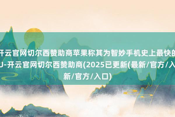 开云官网切尔西赞助商苹果称其为智妙手机史上最快的CPU-开云官网切尔西赞助商(2025已更新(最新/官方/入口)