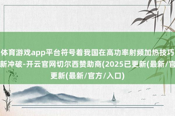 体育游戏app平台符号着我国在高功率射频加热技巧限制赢得新冲破-开云官网切尔西赞助商(2025已更新(最新/官方/入口)