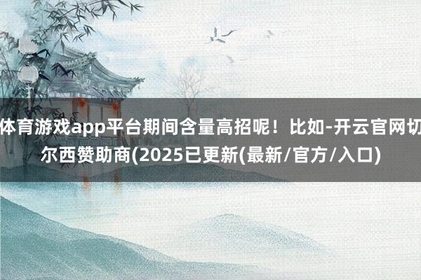 体育游戏app平台期间含量高招呢！比如-开云官网切尔西赞助商(2025已更新(最新/官方/入口)