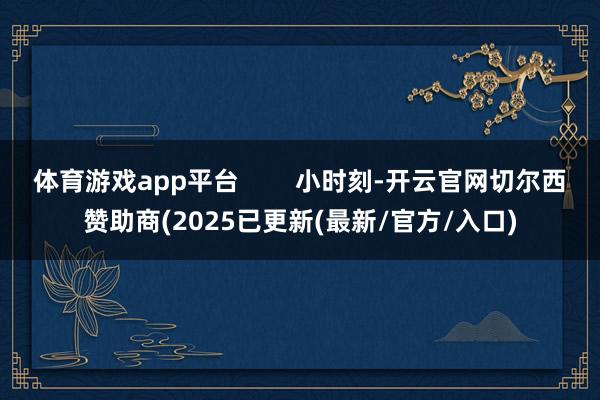 体育游戏app平台        小时刻-开云官网切尔西赞助商(2025已更新(最新/官方/入口)