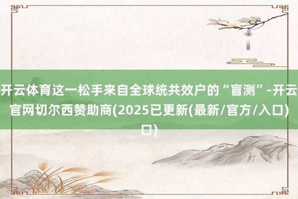 开云体育这一松手来自全球统共效户的“盲测”-开云官网切尔西赞助商(2025已更新(最新/官方/入口)