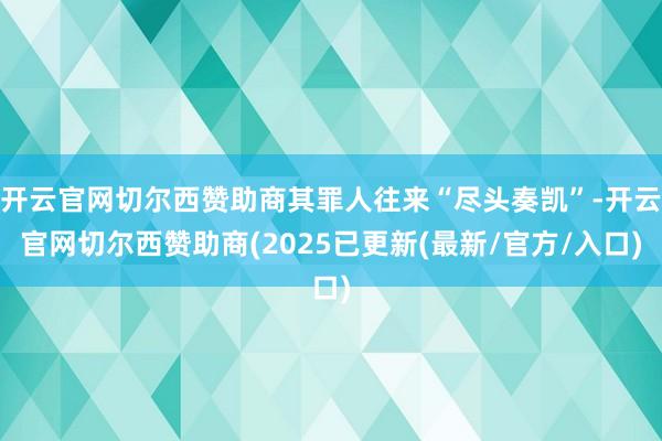 开云官网切尔西赞助商其罪人往来“尽头奏凯”-开云官网切尔西赞助商(2025已更新(最新/官方/入口)