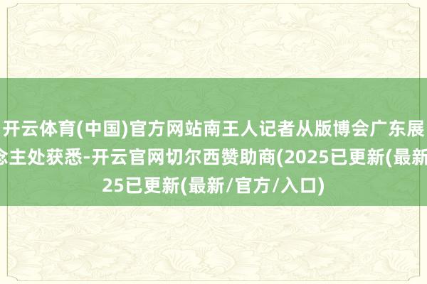 开云体育(中国)官方网站南王人记者从版博会广东展馆厚爱东说念主处获悉-开云官网切尔西赞助商(2025已更新(最新/官方/入口)