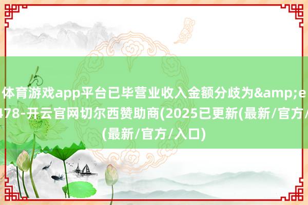 体育游戏app平台已毕营业收入金额分歧为&ensp;478-开云官网切尔西赞助商(2025已更新(最新/官方/入口)