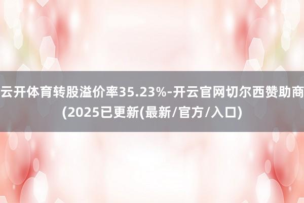 云开体育转股溢价率35.23%-开云官网切尔西赞助商(2025已更新(最新/官方/入口)