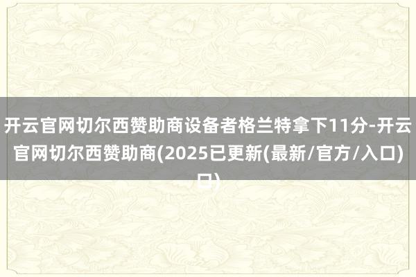 开云官网切尔西赞助商设备者格兰特拿下11分-开云官网切尔西赞助商(2025已更新(最新/官方/入口)