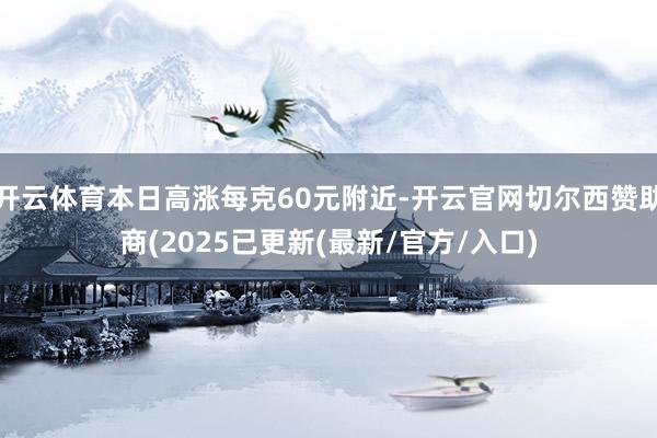 开云体育本日高涨每克60元附近-开云官网切尔西赞助商(2025已更新(最新/官方/入口)
