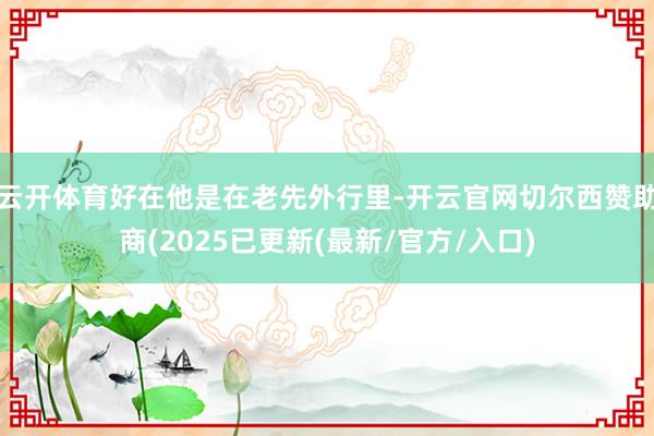 云开体育好在他是在老先外行里-开云官网切尔西赞助商(2025已更新(最新/官方/入口)