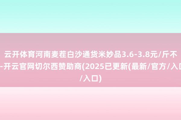 云开体育河南麦茬白沙通货米妙品3.6-3.8元/斤不等-开云官网切尔西赞助商(2025已更新(最新/官方/入口)