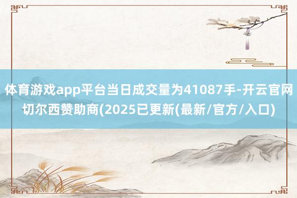 体育游戏app平台当日成交量为41087手-开云官网切尔西赞助商(2025已更新(最新/官方/入口)