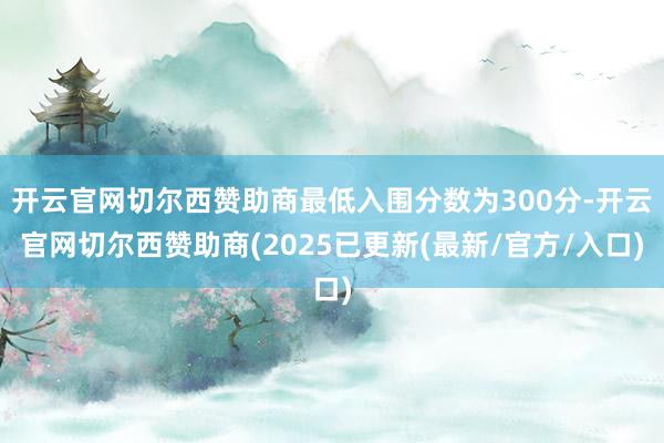 开云官网切尔西赞助商最低入围分数为300分-开云官网切尔西赞助商(2025已更新(最新/官方/入口)