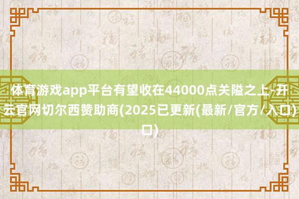 体育游戏app平台有望收在44000点关隘之上-开云官网切尔西赞助商(2025已更新(最新/官方/入口)
