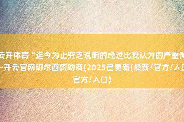 云开体育“迄今为止穷乏说明的经过比我认为的严重得多-开云官网切尔西赞助商(2025已更新(最新/官方/入口)