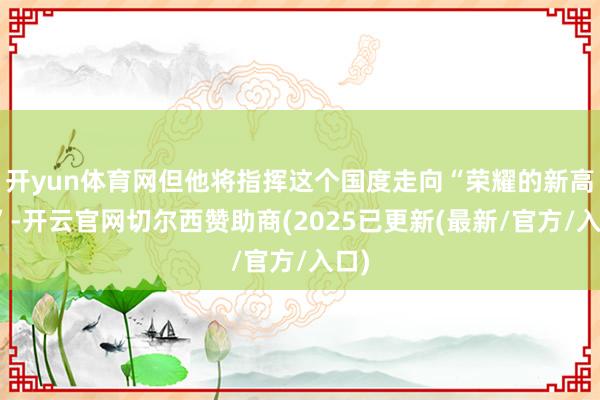 开yun体育网但他将指挥这个国度走向“荣耀的新高度”-开云官网切尔西赞助商(2025已更新(最新/官方/入口)
