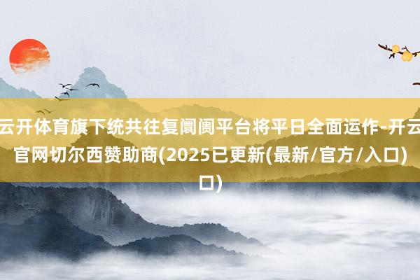 云开体育旗下统共往复阛阓平台将平日全面运作-开云官网切尔西赞助商(2025已更新(最新/官方/入口)
