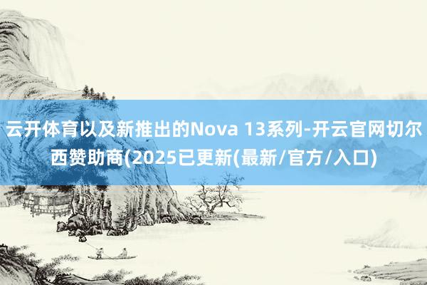 云开体育以及新推出的Nova 13系列-开云官网切尔西赞助商(2025已更新(最新/官方/入口)