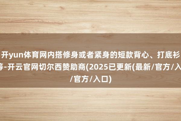 开yun体育网内搭修身或者紧身的短款背心、打底衫等等-开云官网切尔西赞助商(2025已更新(最新/官方/入口)