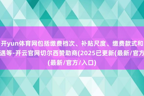 开yun体育网包括缴费档次、补贴尺度、缴费款式和领取待遇等-开云官网切尔西赞助商(2025已更新(最新/官方/入口)