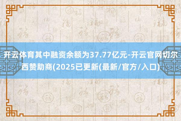 开云体育其中融资余额为37.77亿元-开云官网切尔西赞助商(2025已更新(最新/官方/入口)