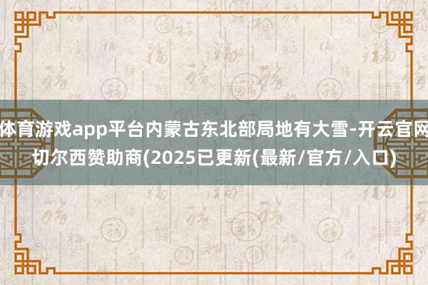 体育游戏app平台内蒙古东北部局地有大雪-开云官网切尔西赞助商(2025已更新(最新/官方/入口)