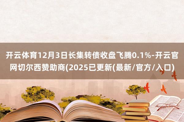 开云体育12月3日长集转债收盘飞腾0.1%-开云官网切尔西赞助商(2025已更新(最新/官方/入口)
