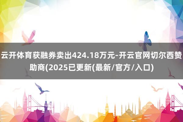 云开体育获融券卖出424.18万元-开云官网切尔西赞助商(2025已更新(最新/官方/入口)