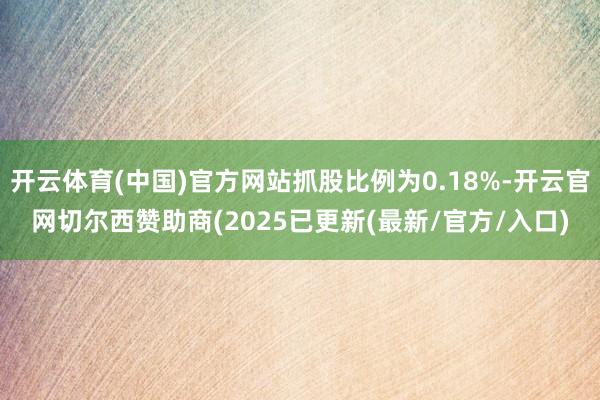 开云体育(中国)官方网站抓股比例为0.18%-开云官网切尔西赞助商(2025已更新(最新/官方/入口)