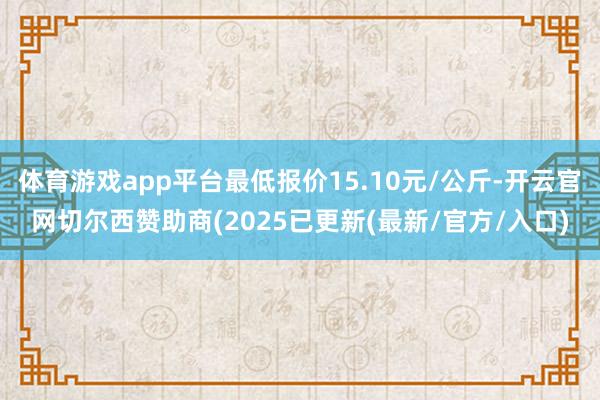 体育游戏app平台最低报价15.10元/公斤-开云官网切尔西赞助商(2025已更新(最新/官方/入口)