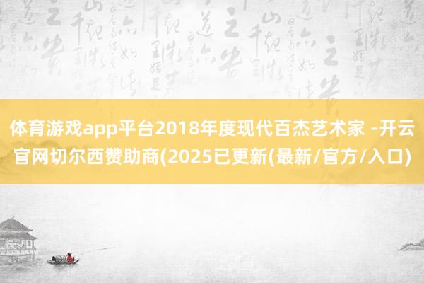 体育游戏app平台2018年度现代百杰艺术家 -开云官网切尔西赞助商(2025已更新(最新/官方/入口)