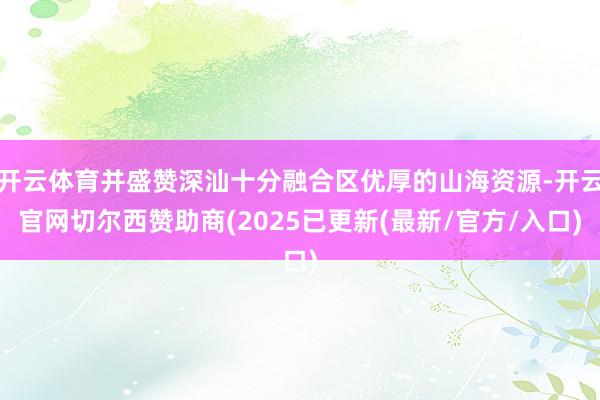 开云体育并盛赞深汕十分融合区优厚的山海资源-开云官网切尔西赞助商(2025已更新(最新/官方/入口)