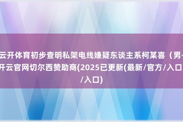云开体育初步查明私架电线嫌疑东谈主系柯某喜(男-开云官网切尔西赞助商(2025已更新(最新/官方/入口)