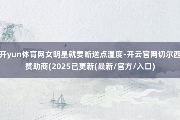 开yun体育网女明星就要断送点温度-开云官网切尔西赞助商(2025已更新(最新/官方/入口)