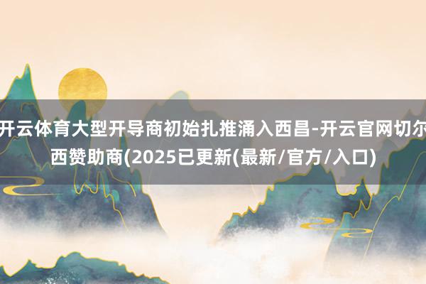 开云体育大型开导商初始扎推涌入西昌-开云官网切尔西赞助商(2025已更新(最新/官方/入口)