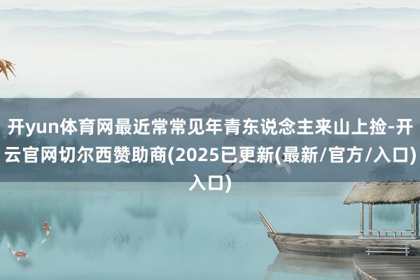 开yun体育网最近常常见年青东说念主来山上捡-开云官网切尔西赞助商(2025已更新(最新/官方/入口)