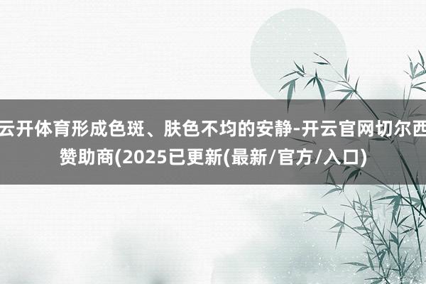 云开体育形成色斑、肤色不均的安静-开云官网切尔西赞助商(2025已更新(最新/官方/入口)