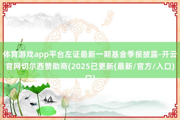 体育游戏app平台左证最新一期基金季报披露-开云官网切尔西赞助商(2025已更新(最新/官方/入口)