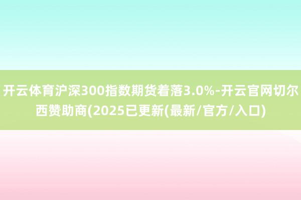 开云体育沪深300指数期货着落3.0%-开云官网切尔西赞助商(2025已更新(最新/官方/入口)