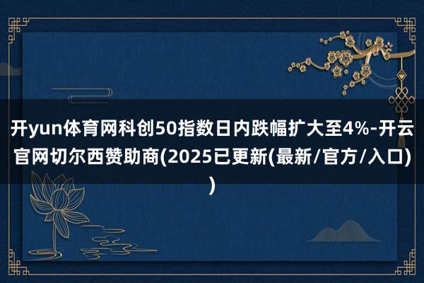 开yun体育网科创50指数日内跌幅扩大至4%-开云官网切尔西赞助商(2025已更新(最新/官方/入口)
