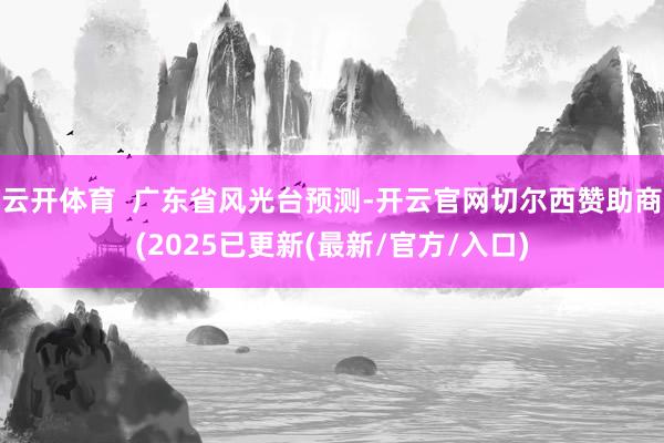 云开体育 广东省风光台预测-开云官网切尔西赞助商(2025已更新(最新/官方/入口)